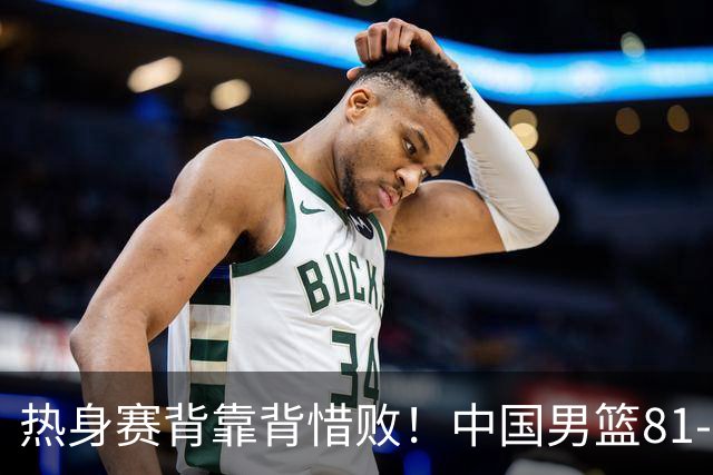 热身赛背靠背惜败！中国男篮81-82遭塞尔维亚FMP准绝杀 末节崩盘错失胜局